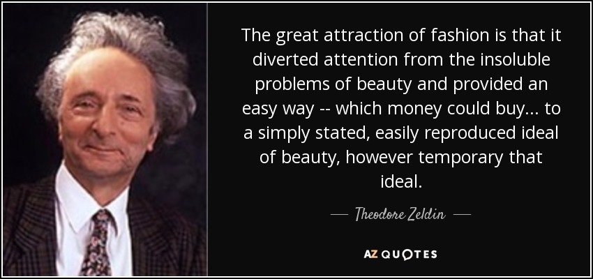 The great attraction of fashion is that it diverted attention from the insoluble problems of beauty and provided an easy way -- which money could buy... to a simply stated, easily reproduced ideal of beauty, however temporary that ideal. - Theodore Zeldin
