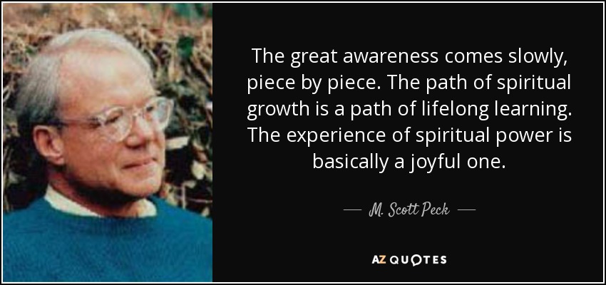 The great awareness comes slowly, piece by piece. The path of spiritual growth is a path of lifelong learning. The experience of spiritual power is basically a joyful one. - M. Scott Peck