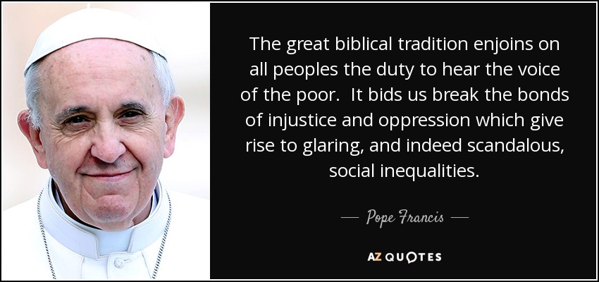 The great biblical tradition enjoins on all peoples the duty to hear the voice of the poor. It bids us break the bonds of injustice and oppression which give rise to glaring, and indeed scandalous, social inequalities. - Pope Francis