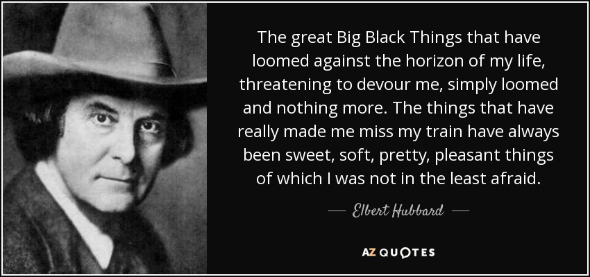 The great Big Black Things that have loomed against the horizon of my life, threatening to devour me, simply loomed and nothing more. The things that have really made me miss my train have always been sweet, soft, pretty, pleasant things of which I was not in the least afraid. - Elbert Hubbard