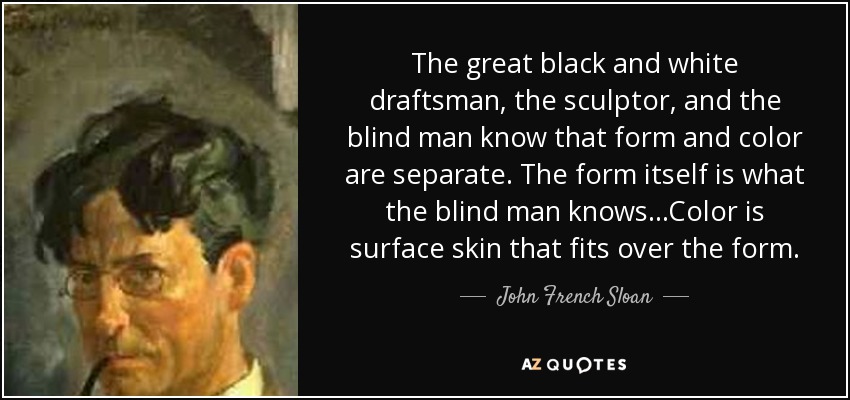 The great black and white draftsman, the sculptor, and the blind man know that form and color are separate. The form itself is what the blind man knows...Color is surface skin that fits over the form. - John French Sloan