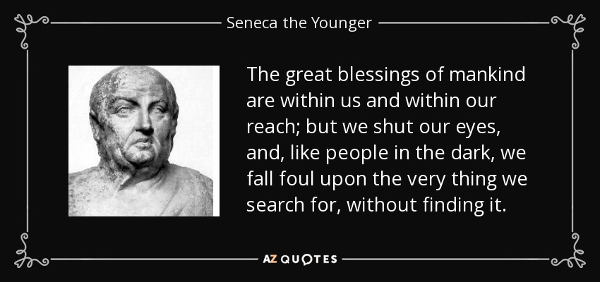 The great blessings of mankind are within us and within our reach; but we shut our eyes, and, like people in the dark, we fall foul upon the very thing we search for, without finding it. - Seneca the Younger