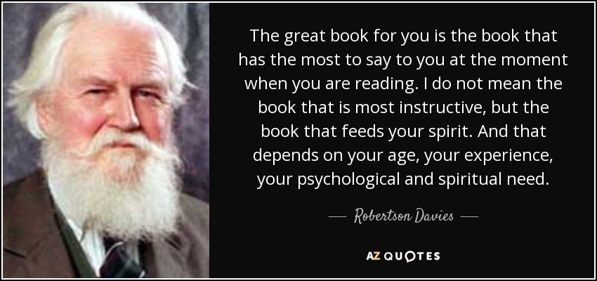 The great book for you is the book that has the most to say to you at the moment when you are reading. I do not mean the book that is most instructive, but the book that feeds your spirit. And that depends on your age, your experience, your psychological and spiritual need. - Robertson Davies