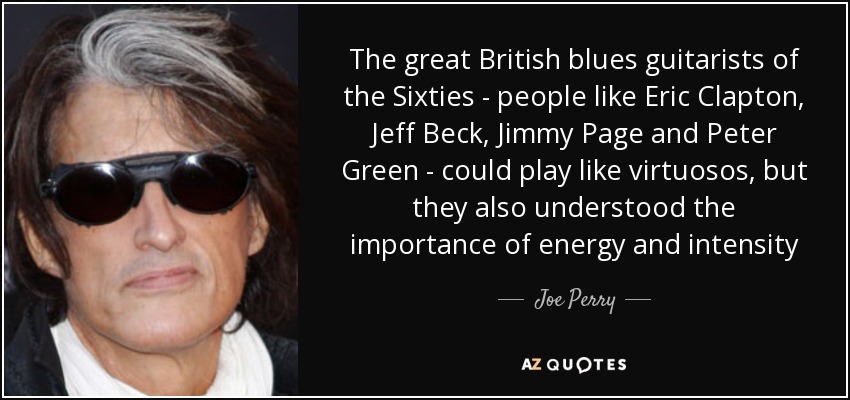 The great British blues guitarists of the Sixties - people like Eric Clapton, Jeff Beck, Jimmy Page and Peter Green - could play like virtuosos, but they also understood the importance of energy and intensity - Joe Perry