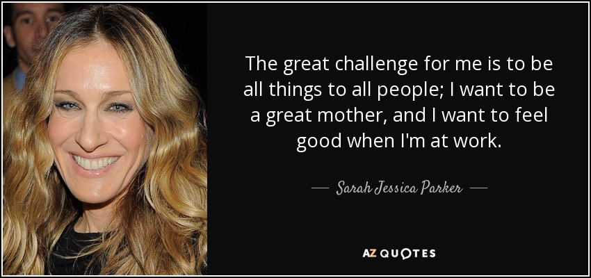 The great challenge for me is to be all things to all people; I want to be a great mother, and I want to feel good when I'm at work. - Sarah Jessica Parker