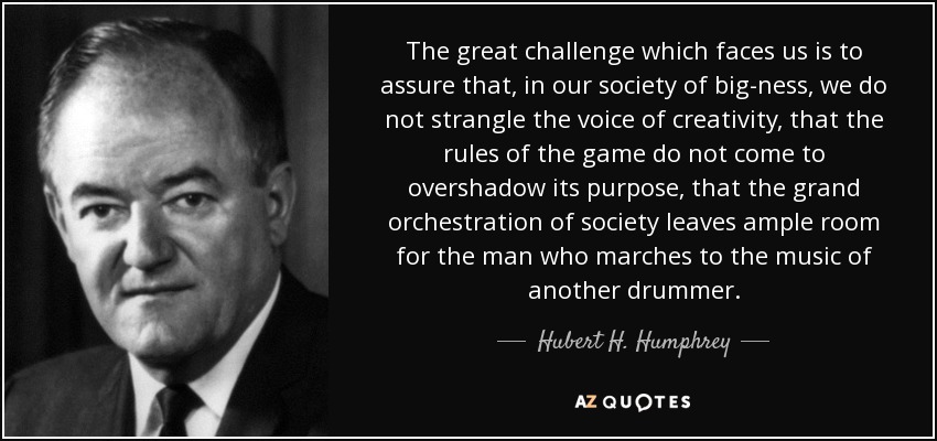 The great challenge which faces us is to assure that, in our society of big-ness, we do not strangle the voice of creativity, that the rules of the game do not come to overshadow its purpose, that the grand orchestration of society leaves ample room for the man who marches to the music of another drummer. - Hubert H. Humphrey