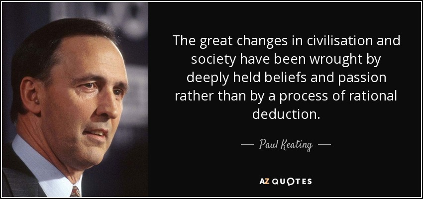 The great changes in civilisation and society have been wrought by deeply held beliefs and passion rather than by a process of rational deduction. - Paul Keating
