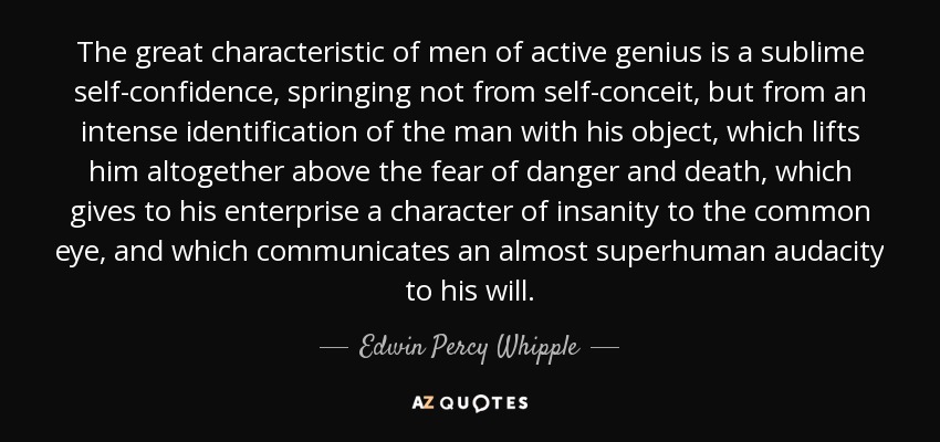 The great characteristic of men of active genius is a sublime self-confidence, springing not from self-conceit, but from an intense identification of the man with his object, which lifts him altogether above the fear of danger and death, which gives to his enterprise a character of insanity to the common eye, and which communicates an almost superhuman audacity to his will. - Edwin Percy Whipple