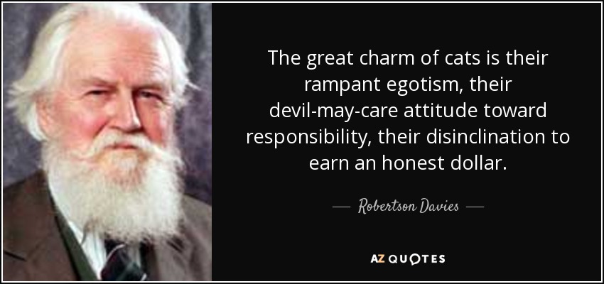 The great charm of cats is their rampant egotism, their devil-may-care attitude toward responsibility, their disinclination to earn an honest dollar. - Robertson Davies