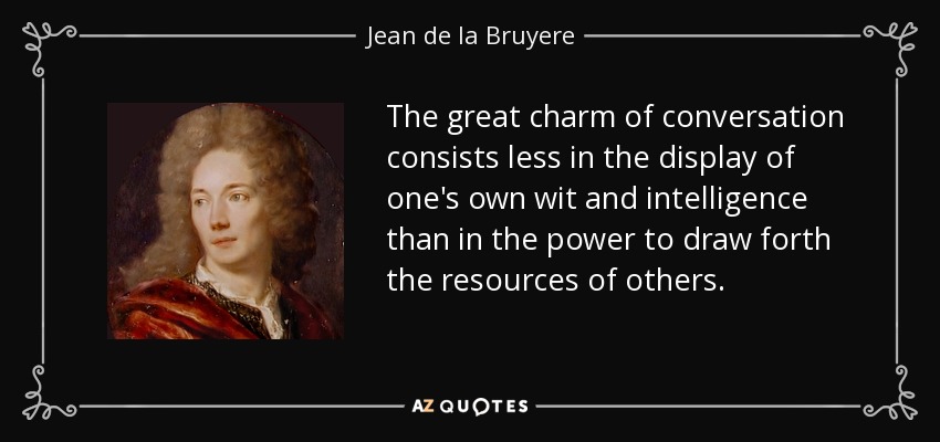 The great charm of conversation consists less in the display of one's own wit and intelligence than in the power to draw forth the resources of others. - Jean de la Bruyere