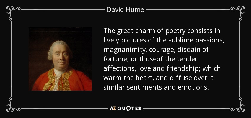 The great charm of poetry consists in lively pictures of the sublime passions, magnanimity, courage, disdain of fortune; or thoseof the tender affections, love and friendship; which warm the heart, and diffuse over it similar sentiments and emotions. - David Hume