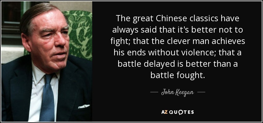 The great Chinese classics have always said that it's better not to fight; that the clever man achieves his ends without violence; that a battle delayed is better than a battle fought. - John Keegan