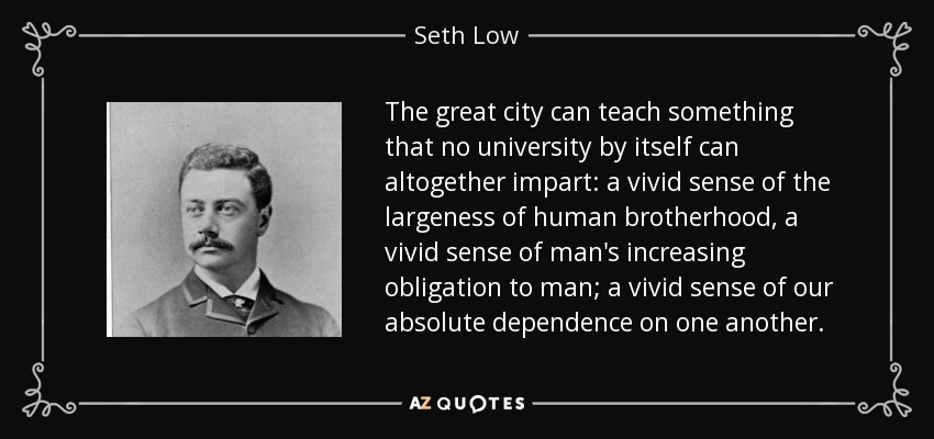 The great city can teach something that no university by itself can altogether impart: a vivid sense of the largeness of human brotherhood, a vivid sense of man's increasing obligation to man; a vivid sense of our absolute dependence on one another. - Seth Low