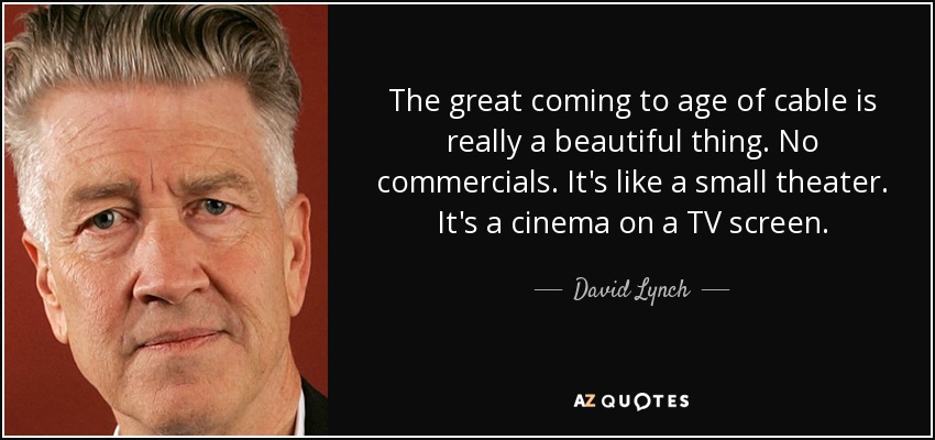 The great coming to age of cable is really a beautiful thing. No commercials. It's like a small theater. It's a cinema on a TV screen. - David Lynch