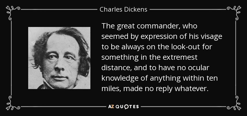 The great commander, who seemed by expression of his visage to be always on the look-out for something in the extremest distance, and to have no ocular knowledge of anything within ten miles, made no reply whatever. - Charles Dickens
