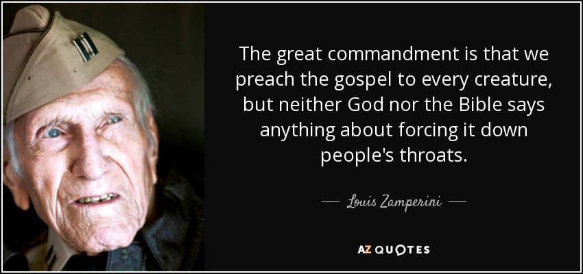 The great commandment is that we preach the gospel to every creature, but neither God nor the Bible says anything about forcing it down people's throats. - Louis Zamperini