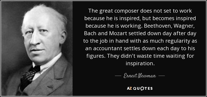 The great composer does not set to work because he is inspired, but becomes inspired because he is working. Beethoven, Wagner, Bach and Mozart settled down day after day to the job in hand with as much regularity as an accountant settles down each day to his figures. They didn't waste time waiting for inspiration. - Ernest Newman