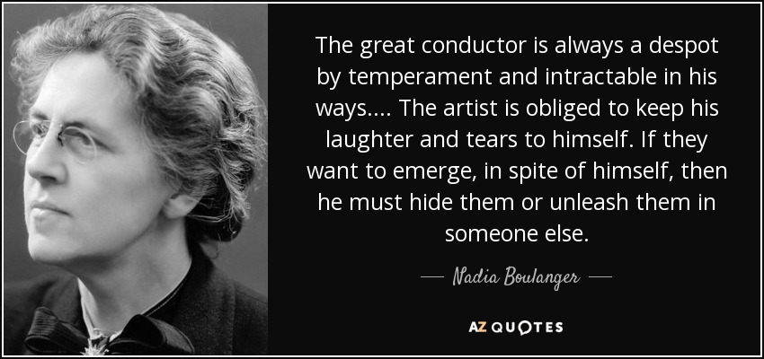 The great conductor is always a despot by temperament and intractable in his ways. ... The artist is obliged to keep his laughter and tears to himself. If they want to emerge, in spite of himself, then he must hide them or unleash them in someone else. - Nadia Boulanger