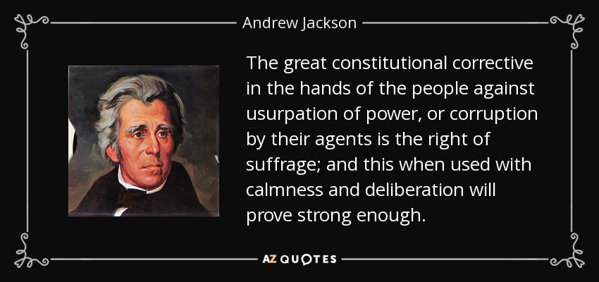 The great constitutional corrective in the hands of the people against usurpation of power, or corruption by their agents is the right of suffrage; and this when used with calmness and deliberation will prove strong enough. - Andrew Jackson