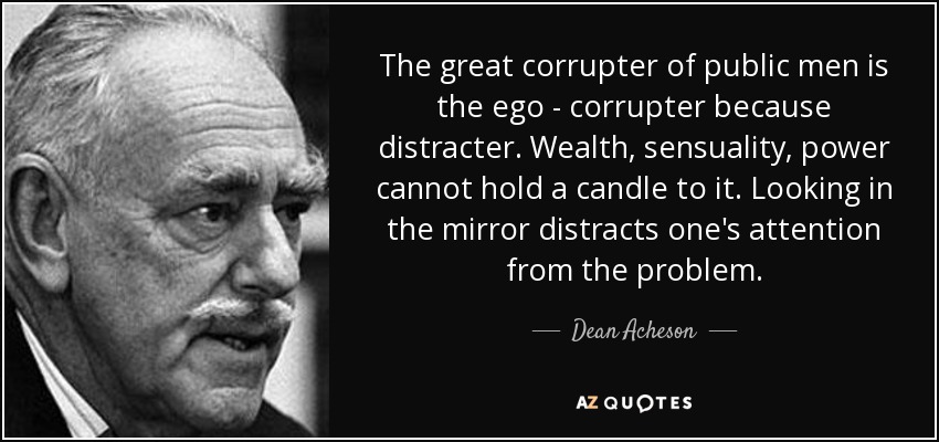 The great corrupter of public men is the ego - corrupter because distracter. Wealth, sensuality, power cannot hold a candle to it. Looking in the mirror distracts one's attention from the problem. - Dean Acheson