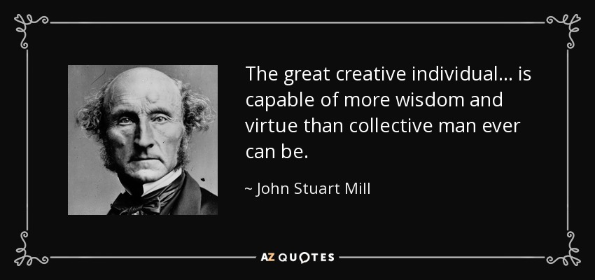 The great creative individual . . . is capable of more wisdom and virtue than collective man ever can be. - John Stuart Mill