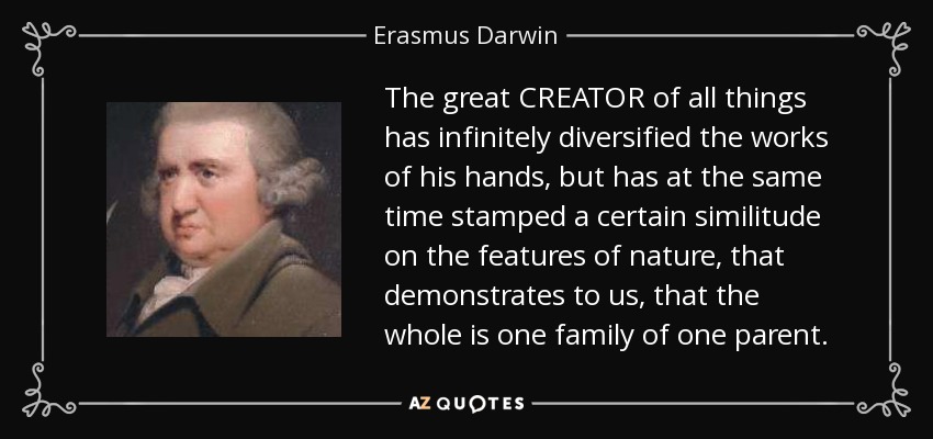 The great CREATOR of all things has infinitely diversified the works of his hands, but has at the same time stamped a certain similitude on the features of nature, that demonstrates to us, that the whole is one family of one parent. - Erasmus Darwin