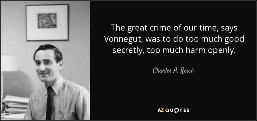 The great crime of our time, says Vonnegut, was to do too much good secretly, too much harm openly. - Charles A. Reich