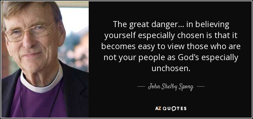The great danger... in believing yourself especially chosen is that it becomes easy to view those who are not your people as God's especially unchosen. - John Shelby Spong
