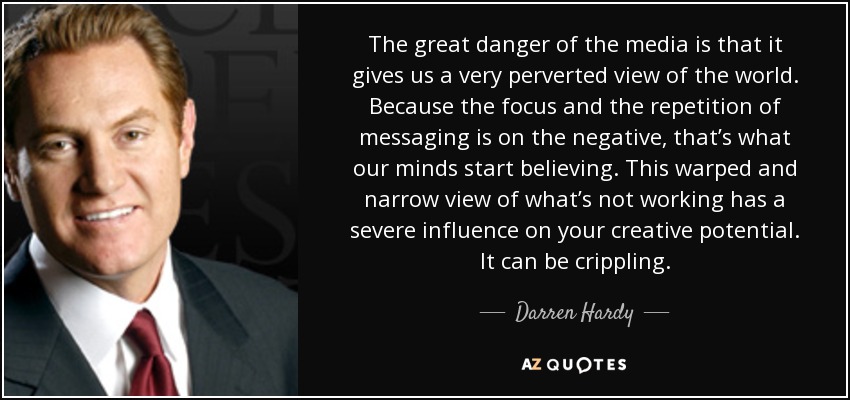 The great danger of the media is that it gives us a very perverted view of the world. Because the focus and the repetition of messaging is on the negative, that’s what our minds start believing. This warped and narrow view of what’s not working has a severe influence on your creative potential. It can be crippling. - Darren Hardy