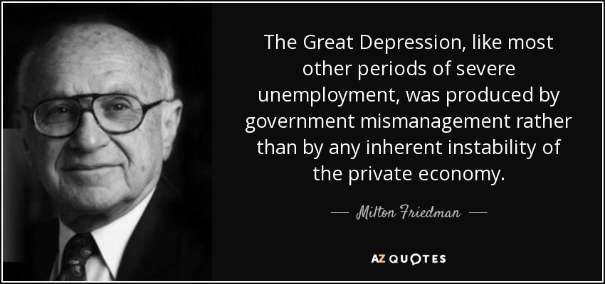 The Great Depression, like most other periods of severe unemployment, was produced by government mismanagement rather than by any inherent instability of the private economy. - Milton Friedman