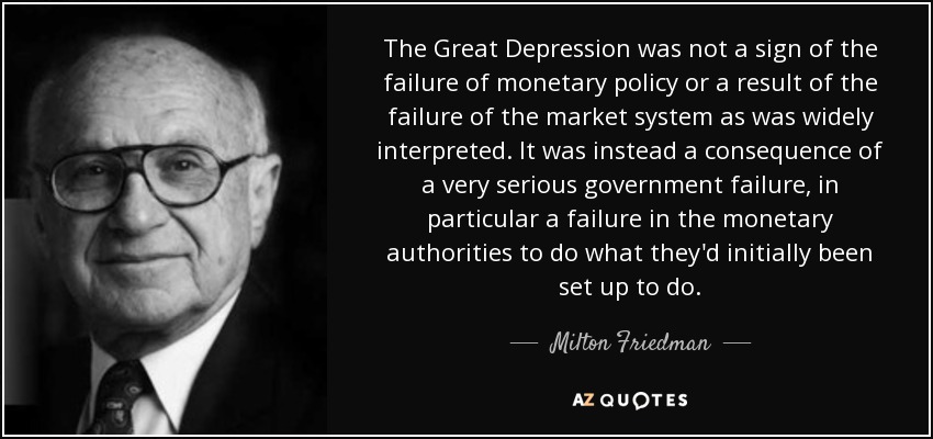 The Great Depression was not a sign of the failure of monetary policy or a result of the failure of the market system as was widely interpreted. It was instead a consequence of a very serious government failure, in particular a failure in the monetary authorities to do what they'd initially been set up to do. - Milton Friedman