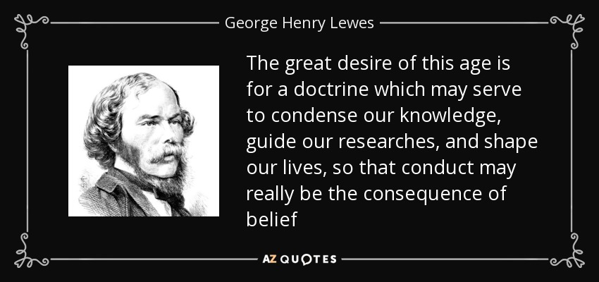 The great desire of this age is for a doctrine which may serve to condense our knowledge, guide our researches, and shape our lives, so that conduct may really be the consequence of belief - George Henry Lewes