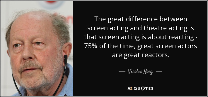 The great difference between screen acting and theatre acting is that screen acting is about reacting - 75% of the time, great screen actors are great reactors. - Nicolas Roeg