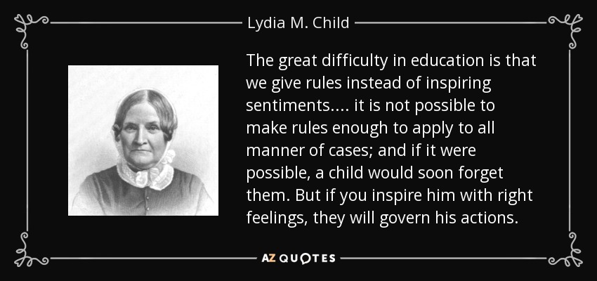 The great difficulty in education is that we give rules instead of inspiring sentiments. ... it is not possible to make rules enough to apply to all manner of cases; and if it were possible, a child would soon forget them. But if you inspire him with right feelings, they will govern his actions. - Lydia M. Child