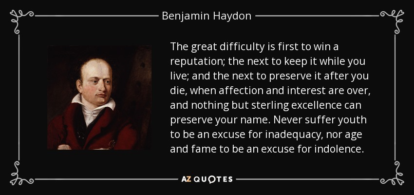 The great difficulty is first to win a reputation; the next to keep it while you live; and the next to preserve it after you die, when affection and interest are over, and nothing but sterling excellence can preserve your name. Never suffer youth to be an excuse for inadequacy, nor age and fame to be an excuse for indolence. - Benjamin Haydon