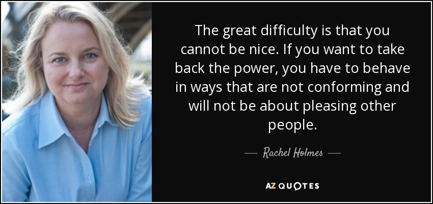 The great difficulty is that you cannot be nice. If you want to take back the power, you have to behave in ways that are not conforming and will not be about pleasing other people. - Rachel Holmes
