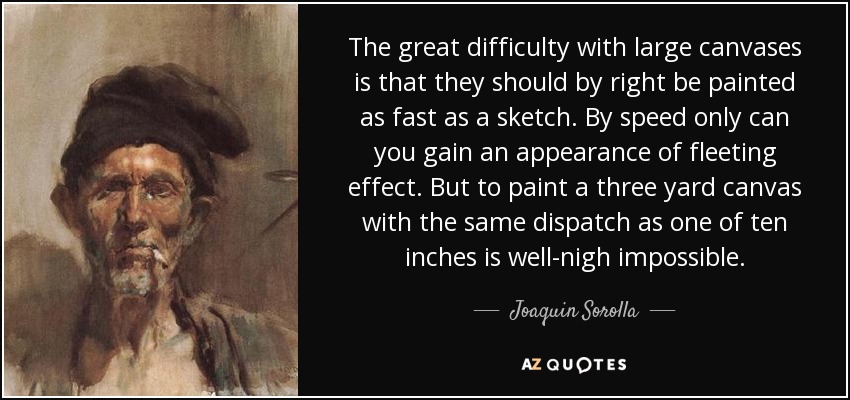 The great difficulty with large canvases is that they should by right be painted as fast as a sketch. By speed only can you gain an appearance of fleeting effect. But to paint a three yard canvas with the same dispatch as one of ten inches is well-nigh impossible. - Joaquin Sorolla