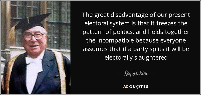 The great disadvantage of our present electoral system is that it freezes the pattern of politics, and holds together the incompatible because everyone assumes that if a party splits it will be electorally slaughtered - Roy Jenkins