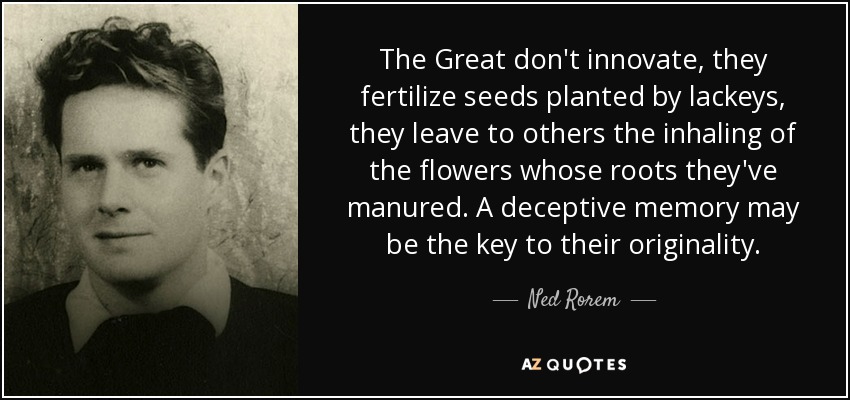 The Great don't innovate, they fertilize seeds planted by lackeys, they leave to others the inhaling of the flowers whose roots they've manured. A deceptive memory may be the key to their originality. - Ned Rorem
