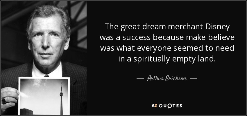 The great dream merchant Disney was a success because make-believe was what everyone seemed to need in a spiritually empty land. - Arthur Erickson