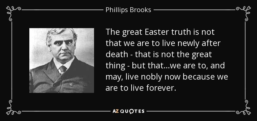 The great Easter truth is not that we are to live newly after death - that is not the great thing - but that...we are to, and may, live nobly now because we are to live forever. - Phillips Brooks