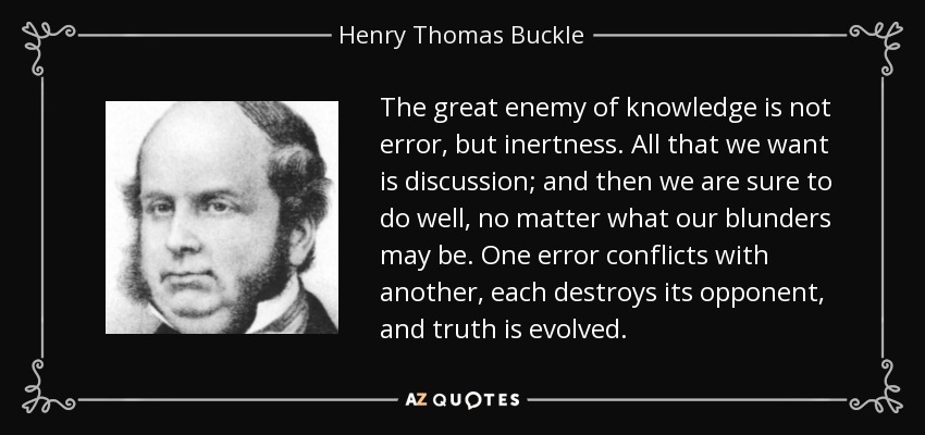 The great enemy of knowledge is not error, but inertness. All that we want is discussion; and then we are sure to do well, no matter what our blunders may be. One error conflicts with another, each destroys its opponent, and truth is evolved. - Henry Thomas Buckle