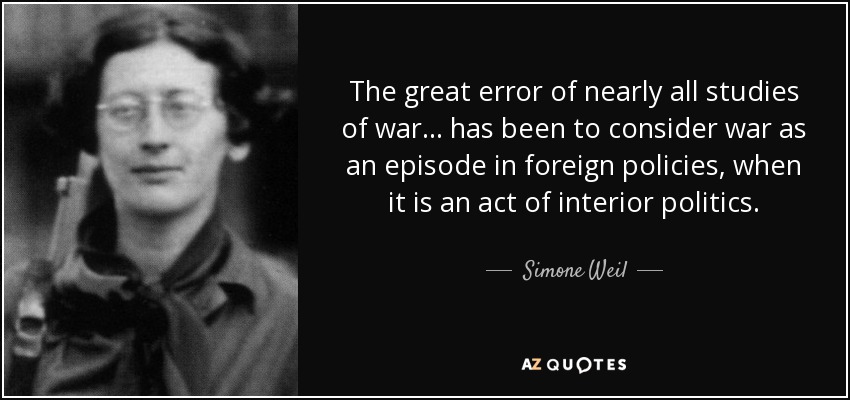 The great error of nearly all studies of war... has been to consider war as an episode in foreign policies, when it is an act of interior politics. - Simone Weil