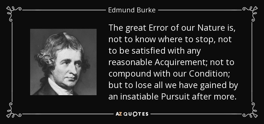 The great Error of our Nature is, not to know where to stop, not to be satisfied with any reasonable Acquirement; not to compound with our Condition; but to lose all we have gained by an insatiable Pursuit after more. - Edmund Burke