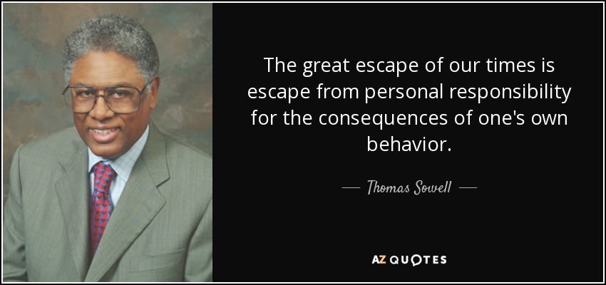 The great escape of our times is escape from personal responsibility for the consequences of one's own behavior. - Thomas Sowell