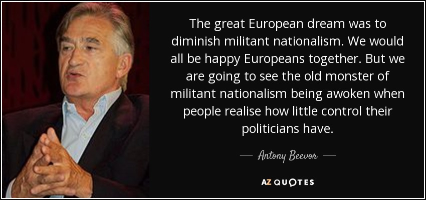 The great European dream was to diminish militant nationalism. We would all be happy Europeans together. But we are going to see the old monster of militant nationalism being awoken when people realise how little control their politicians have. - Antony Beevor