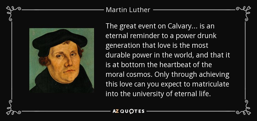 The great event on Calvary . . . is an eternal reminder to a power drunk generation that love is the most durable power in the world, and that it is at bottom the heartbeat of the moral cosmos. Only through achieving this love can you expect to matriculate into the university of eternal life. - Martin Luther