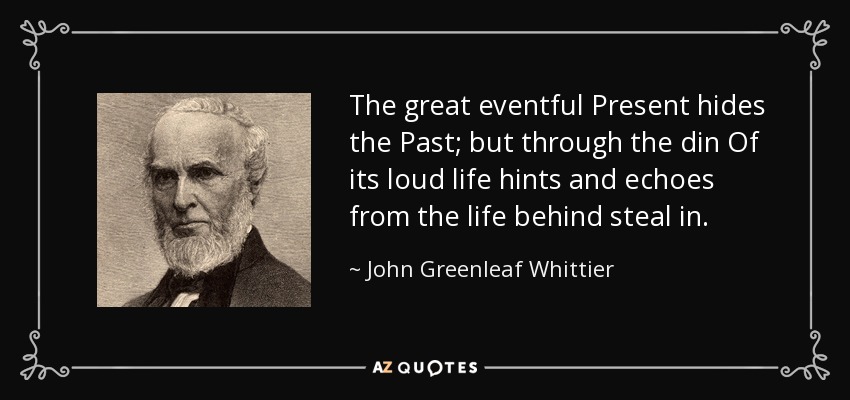 The great eventful Present hides the Past; but through the din Of its loud life hints and echoes from the life behind steal in. - John Greenleaf Whittier