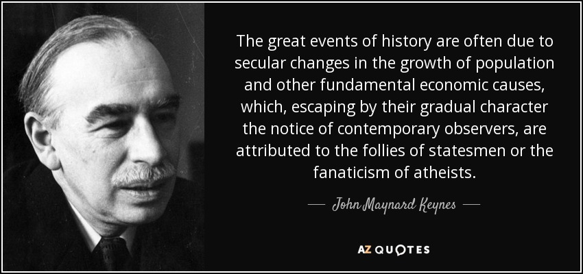 The great events of history are often due to secular changes in the growth of population and other fundamental economic causes, which, escaping by their gradual character the notice of contemporary observers, are attributed to the follies of statesmen or the fanaticism of atheists . - John Maynard Keynes