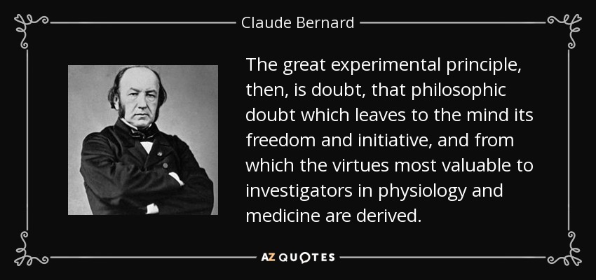 The great experimental principle, then, is doubt, that philosophic doubt which leaves to the mind its freedom and initiative, and from which the virtues most valuable to investigators in physiology and medicine are derived. - Claude Bernard